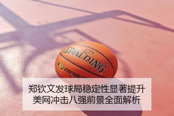 郑钦文发球局稳定性显著提升 美网冲击八强前景全面解析