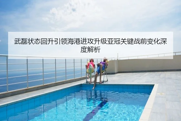 武磊状态回升引领海港进攻升级亚冠关键战前变化深度解析